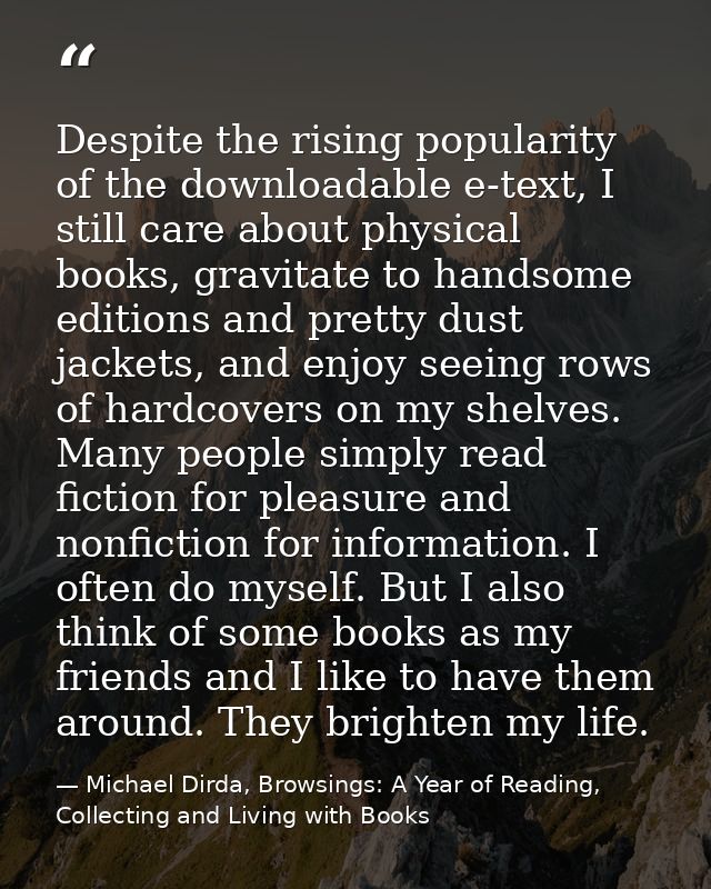 Despite the rising popularity of the downloadable e-text, I still care about physical books, gravitate to handsome editi — Michael Dirda, Browsings: A Year of Reading, Collecting and Living with Books