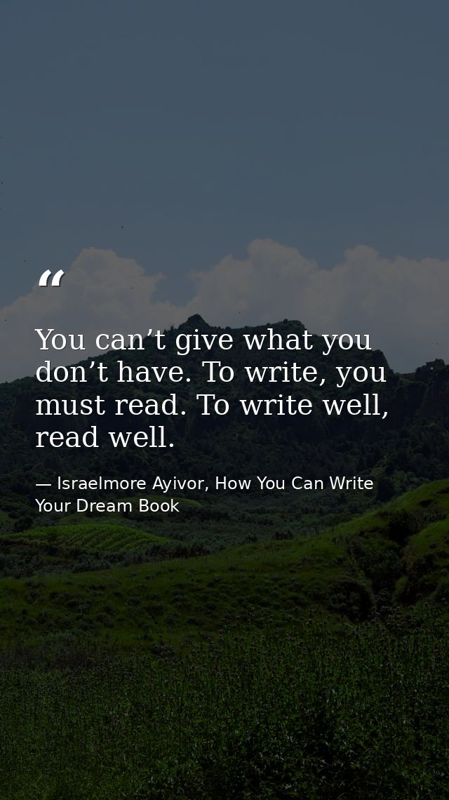 You can’t give what you don’t have. To write, you must read. To write well, read well. — Israelmore Ayivor, How You Can Write Your Dream Book