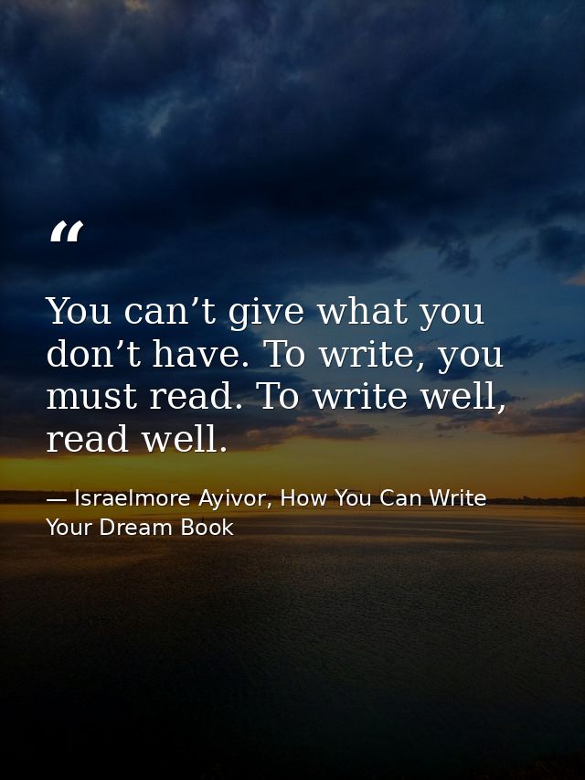 You can’t give what you don’t have. To write, you must read. To write well, read well. — Israelmore Ayivor, How You Can Write Your Dream Book