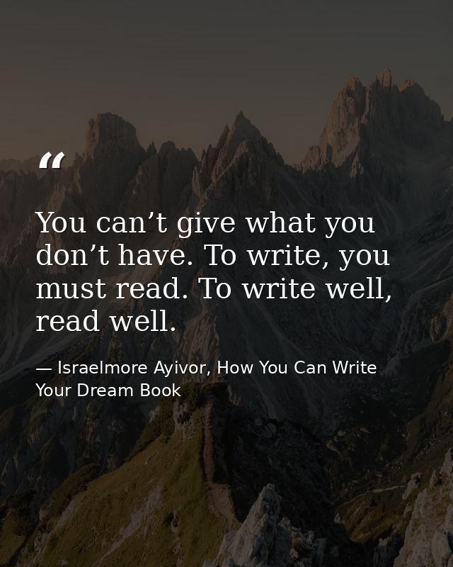 You can’t give what you don’t have. To write, you must read. To write well, read well. — Israelmore Ayivor, How You Can Write Your Dream Book