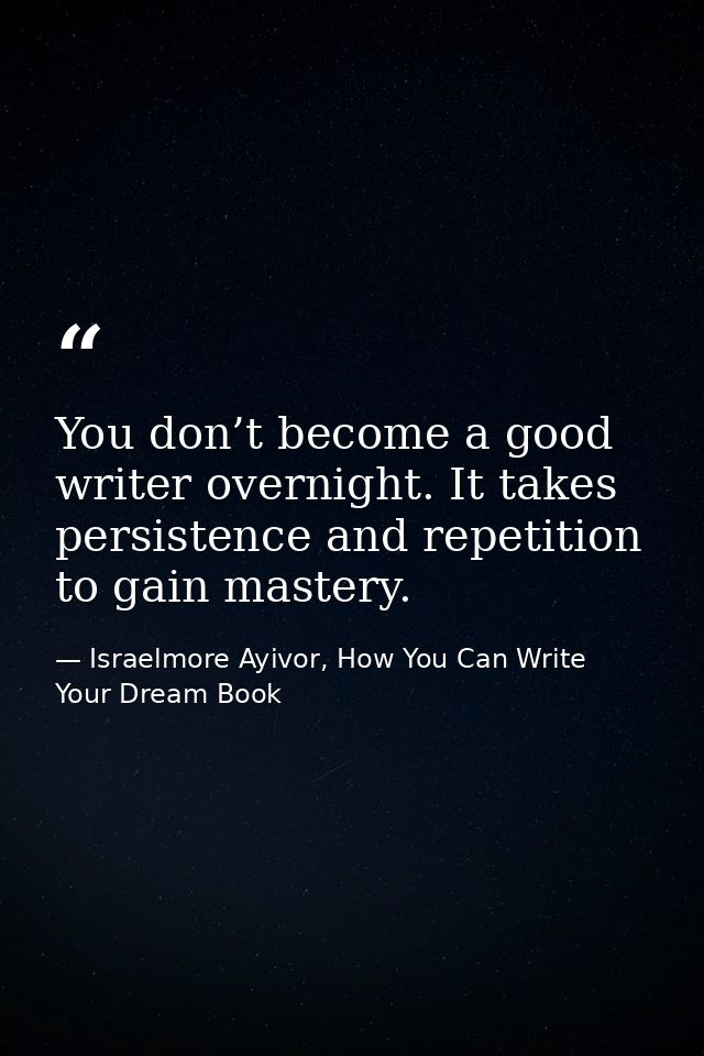 You don’t become a good writer overnight. It takes persistence and repetition to gain mastery. — Israelmore Ayivor, How You Can Write Your Dream Book