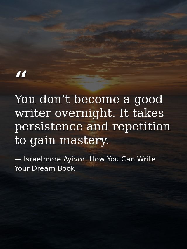 You don’t become a good writer overnight. It takes persistence and repetition to gain mastery. — Israelmore Ayivor, How You Can Write Your Dream Book