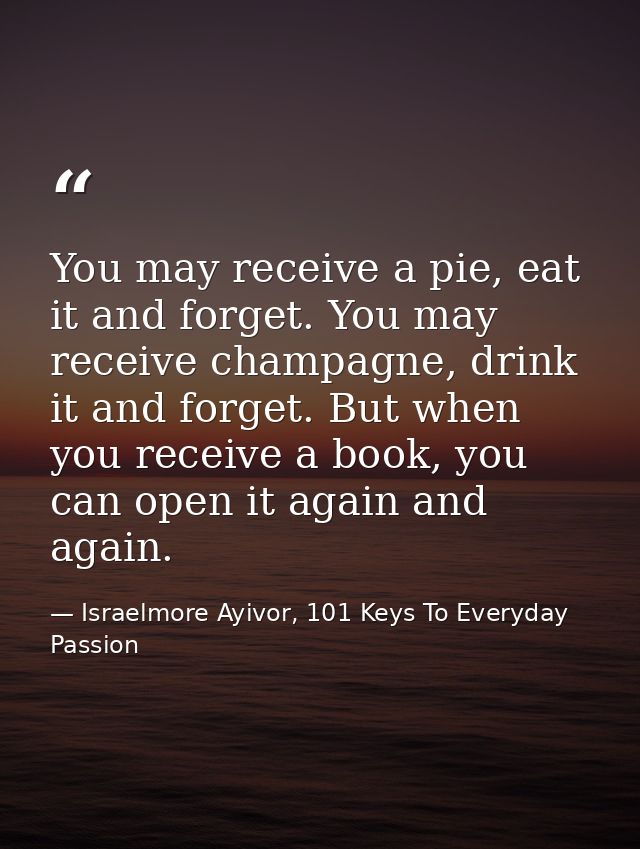 You may receive a pie, eat it and forget. You may receive champagne, drink it and forget. But when you receive a book, y — Israelmore Ayivor, 101 Keys To Everyday Passion