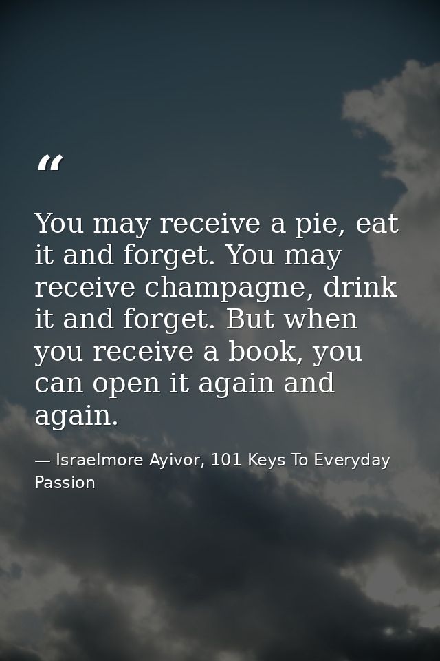 You may receive a pie, eat it and forget. You may receive champagne, drink it and forget. But when you receive a book, y — Israelmore Ayivor, 101 Keys To Everyday Passion