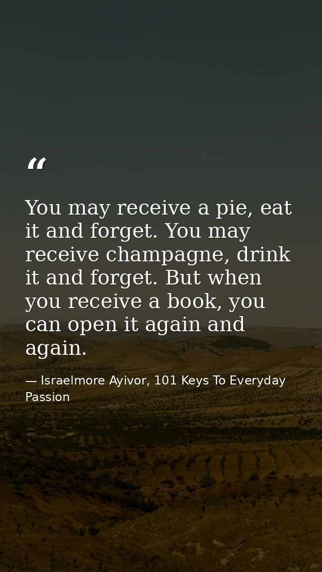 You may receive a pie, eat it and forget. You may receive champagne, drink it and forget. But when you receive a book, y — Israelmore Ayivor, 101 Keys To Everyday Passion