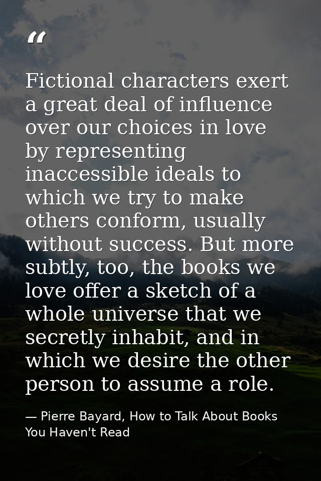 Fictional characters exert a great deal of influence over our choices in love by representing inaccessible ideals to whi — Pierre Bayard, How to Talk About Books You Haven't Read