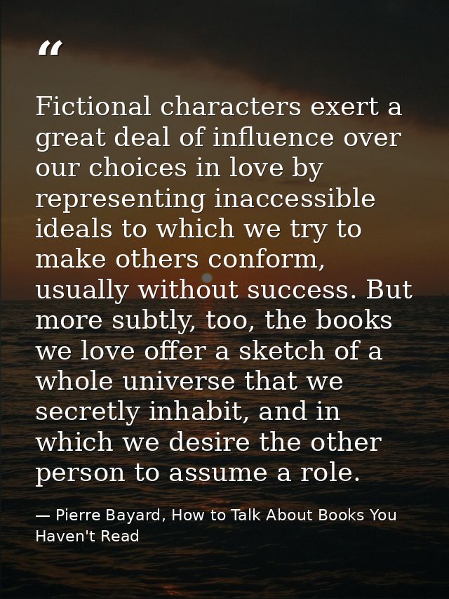 Fictional characters exert a great deal of influence over our choices in love by representing inaccessible ideals to whi — Pierre Bayard, How to Talk About Books You Haven't Read