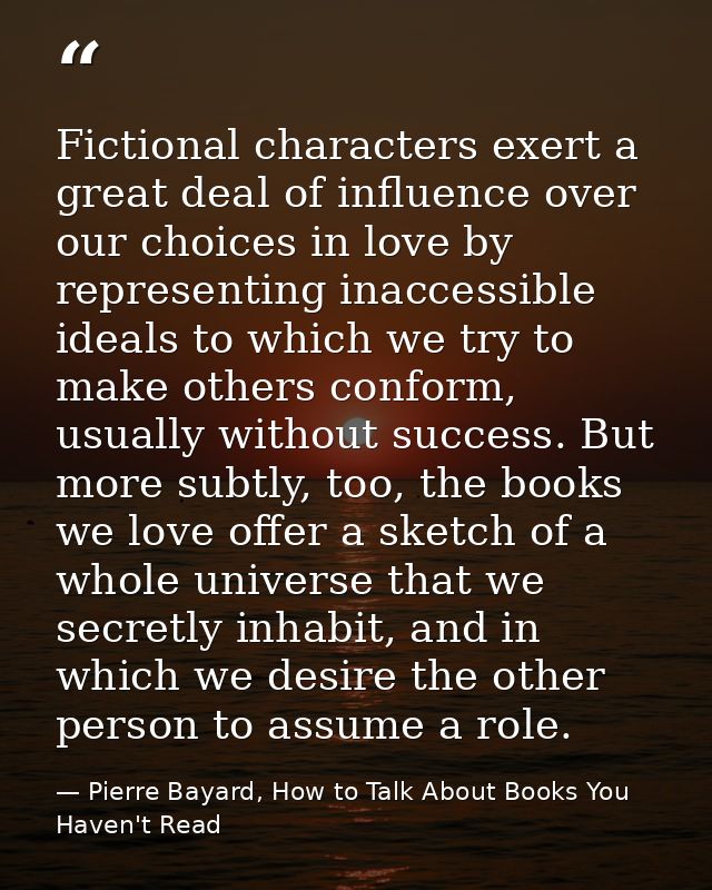 Fictional characters exert a great deal of influence over our choices in love by representing inaccessible ideals to whi — Pierre Bayard, How to Talk About Books You Haven't Read