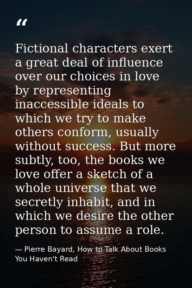 Fictional characters exert a great deal of influence over our choices in love by representing inaccessible ideals to whi — Pierre Bayard, How to Talk About Books You Haven't Read