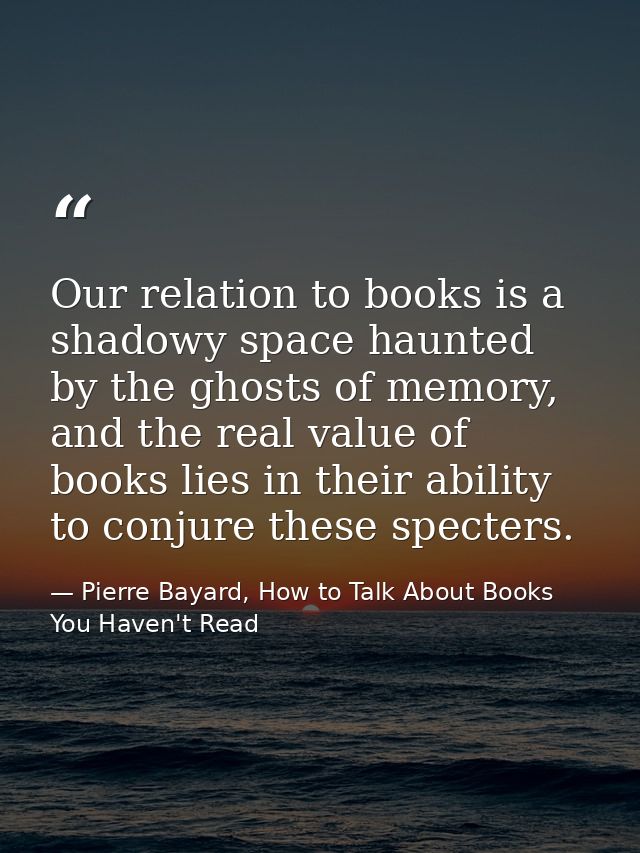 Our relation to books is a shadowy space haunted by the ghosts of memory, and the real value of books lies in their abil — Pierre Bayard, How to Talk About Books You Haven't Read