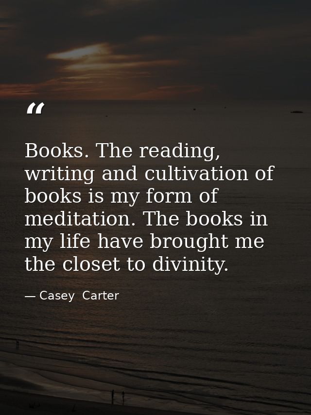 Books. The reading, writing and cultivation of books is my form of meditation. The books in my life have brought me the  — Casey  Carter