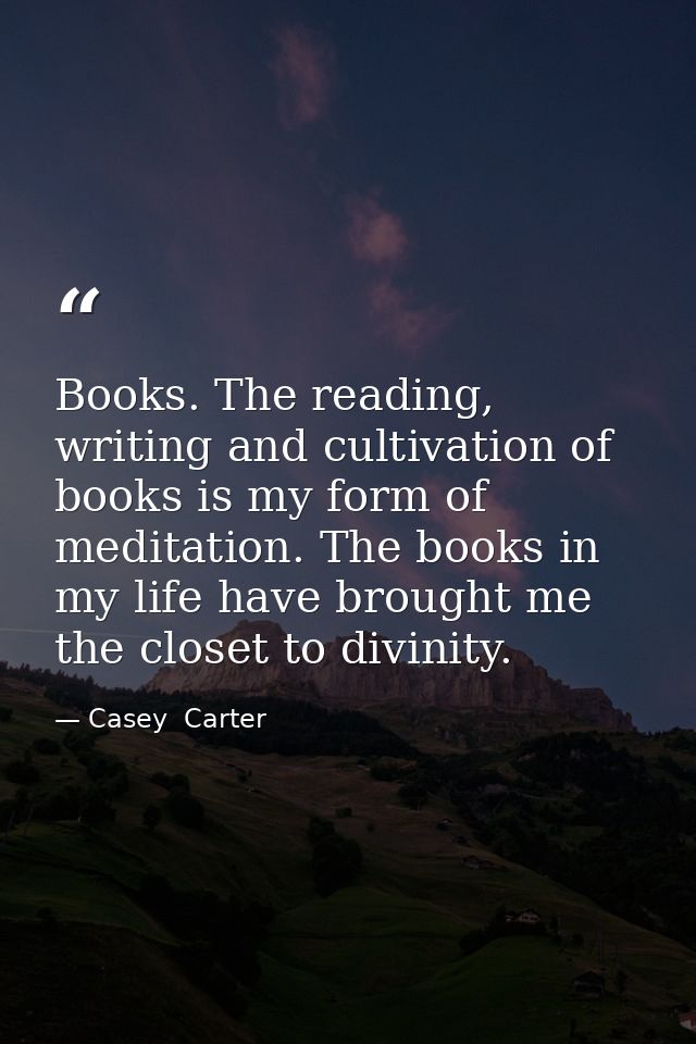 Books. The reading, writing and cultivation of books is my form of meditation. The books in my life have brought me the  — Casey  Carter