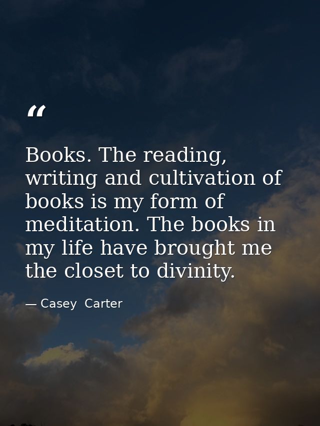 Books. The reading, writing and cultivation of books is my form of meditation. The books in my life have brought me the  — Casey  Carter