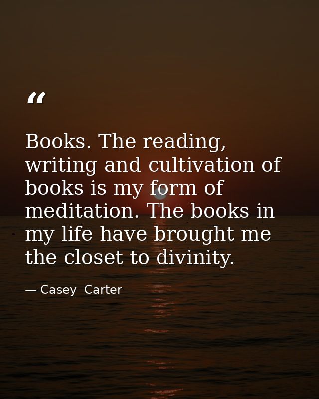 Books. The reading, writing and cultivation of books is my form of meditation. The books in my life have brought me the  — Casey  Carter