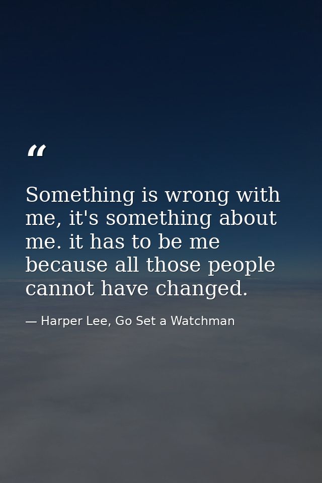 Something is wrong with me, it's something about me. it has to be me because all those people cannot have changed. — Harper Lee, Go Set a Watchman
