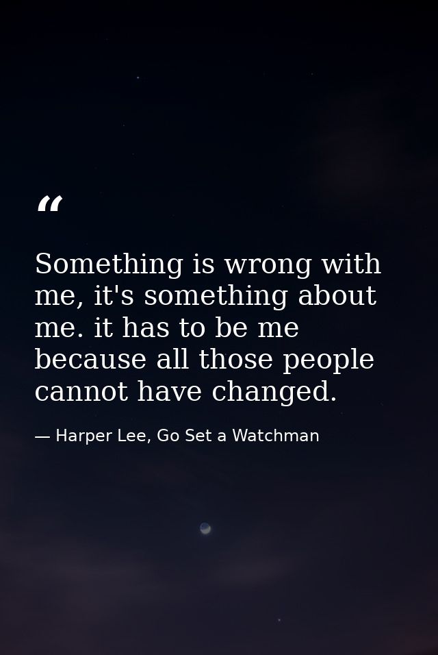 Something is wrong with me, it's something about me. it has to be me because all those people cannot have changed. — Harper Lee, Go Set a Watchman