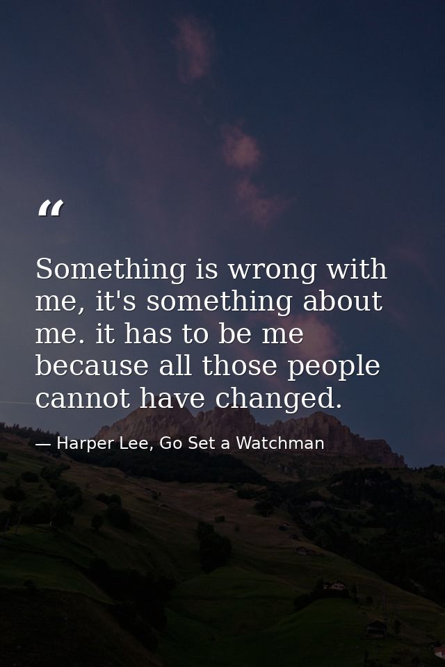 Something is wrong with me, it's something about me. it has to be me because all those people cannot have changed. — Harper Lee, Go Set a Watchman