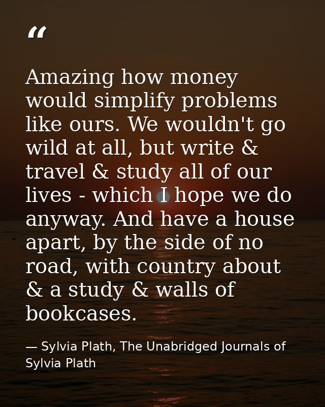 Amazing how money would simplify problems like ours. We wouldn't go wild at all, but write & travel & study all of our l — Sylvia Plath, The Unabridged Journals of Sylvia Plath
