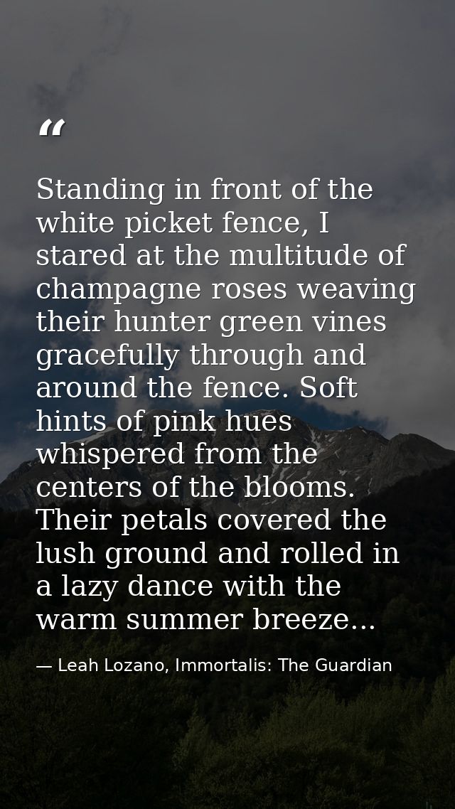 Standing in front of the white picket fence, I stared at the multitude of champagne roses weaving their hunter green vin — Leah Lozano, Immortalis: The Guardian