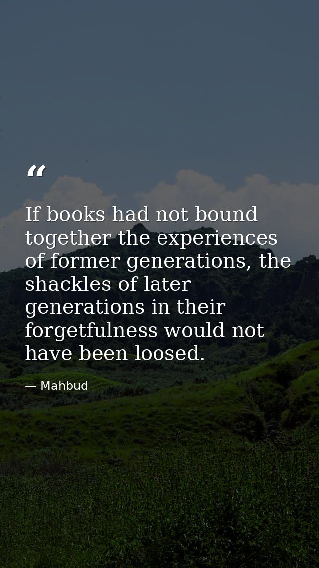 If books had not bound together the experiences of former generations, the shackles of later generations in their forget — Mahbud