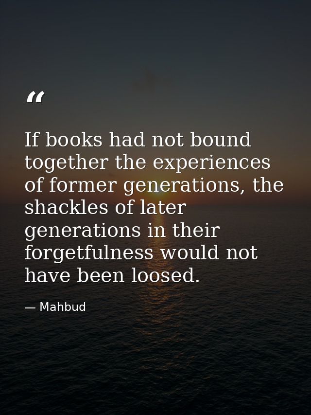 If books had not bound together the experiences of former generations, the shackles of later generations in their forget — Mahbud