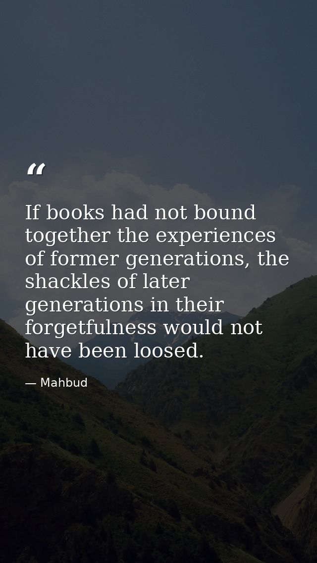 If books had not bound together the experiences of former generations, the shackles of later generations in their forget — Mahbud
