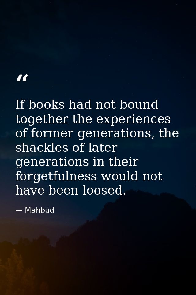 If books had not bound together the experiences of former generations, the shackles of later generations in their forget — Mahbud