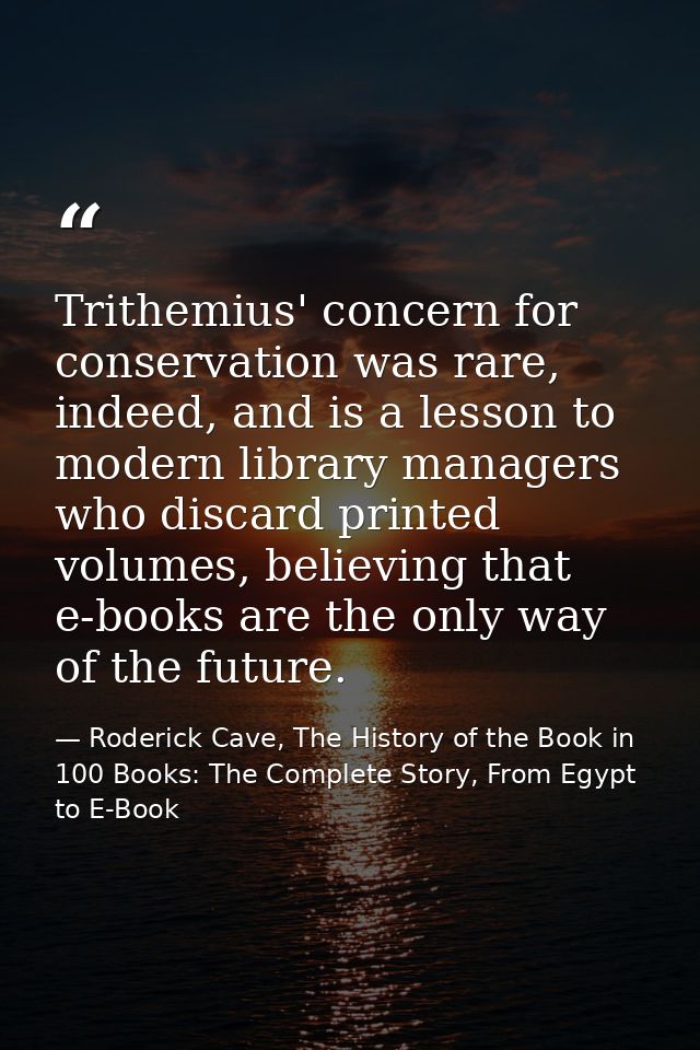 Trithemius' concern for conservation was rare, indeed, and is a lesson to modern library managers who discard printed vo — Roderick Cave, The History of the Book in 100 Books: The Complete Story, From Egypt to E-Book