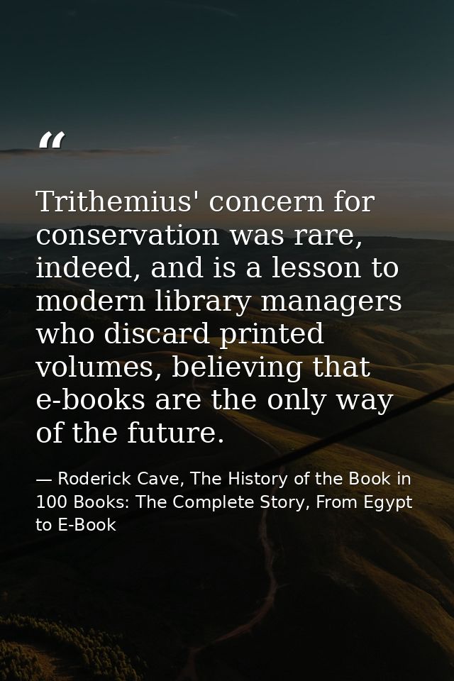 Trithemius' concern for conservation was rare, indeed, and is a lesson to modern library managers who discard printed vo — Roderick Cave, The History of the Book in 100 Books: The Complete Story, From Egypt to E-Book