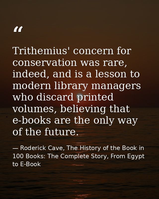 Trithemius' concern for conservation was rare, indeed, and is a lesson to modern library managers who discard printed vo — Roderick Cave, The History of the Book in 100 Books: The Complete Story, From Egypt to E-Book