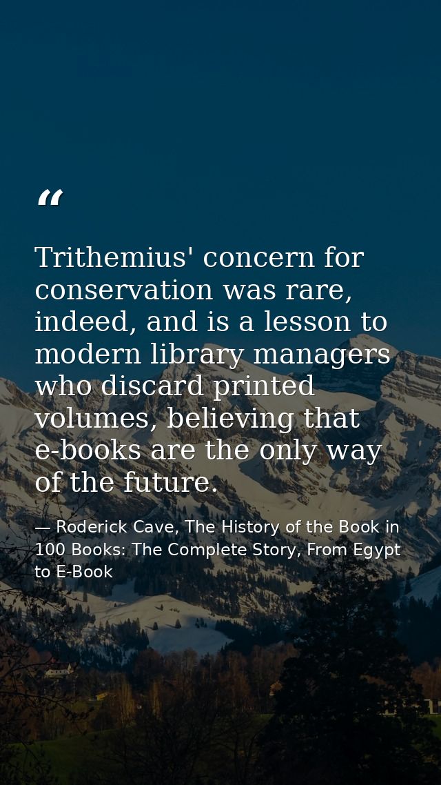 Trithemius' concern for conservation was rare, indeed, and is a lesson to modern library managers who discard printed vo — Roderick Cave, The History of the Book in 100 Books: The Complete Story, From Egypt to E-Book
