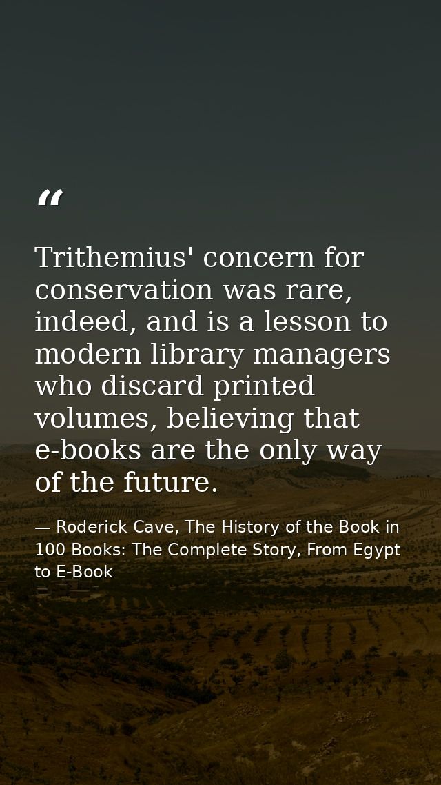 Trithemius' concern for conservation was rare, indeed, and is a lesson to modern library managers who discard printed vo — Roderick Cave, The History of the Book in 100 Books: The Complete Story, From Egypt to E-Book