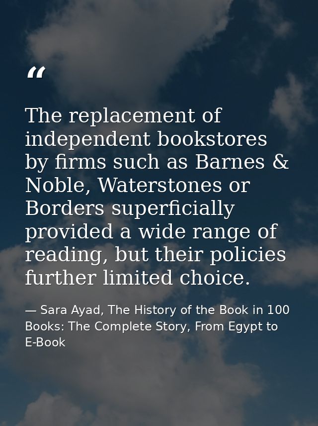 The replacement of independent bookstores by firms such as Barnes & Noble, Waterstones or Borders superficially provided — Sara Ayad, The History of the Book in 100 Books: The Complete Story, From Egypt to E-Book