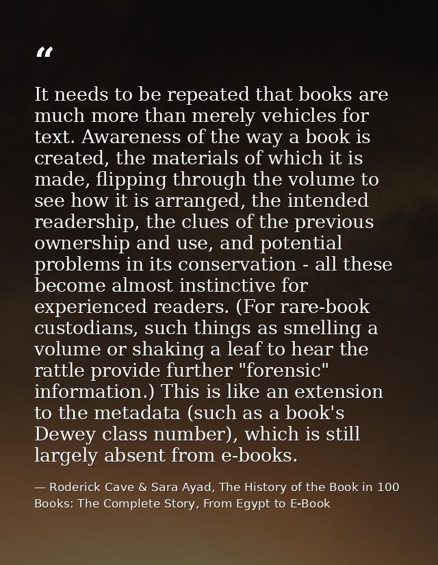 It needs to be repeated that books are much more than merely vehicles for text. Awareness of the way a book is created,  — Roderick Cave & Sara Ayad, The History of the Book in 100 Books: The Complete Story, From Egypt to E-Book