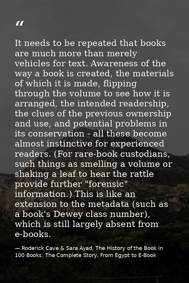 It needs to be repeated that books are much more than merely vehicles for text. Awareness of the way a book is created,  — Roderick Cave & Sara Ayad, The History of the Book in 100 Books: The Complete Story, From Egypt to E-Book
