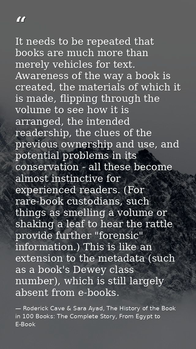 It needs to be repeated that books are much more than merely vehicles for text. Awareness of the way a book is created,  — Roderick Cave & Sara Ayad, The History of the Book in 100 Books: The Complete Story, From Egypt to E-Book