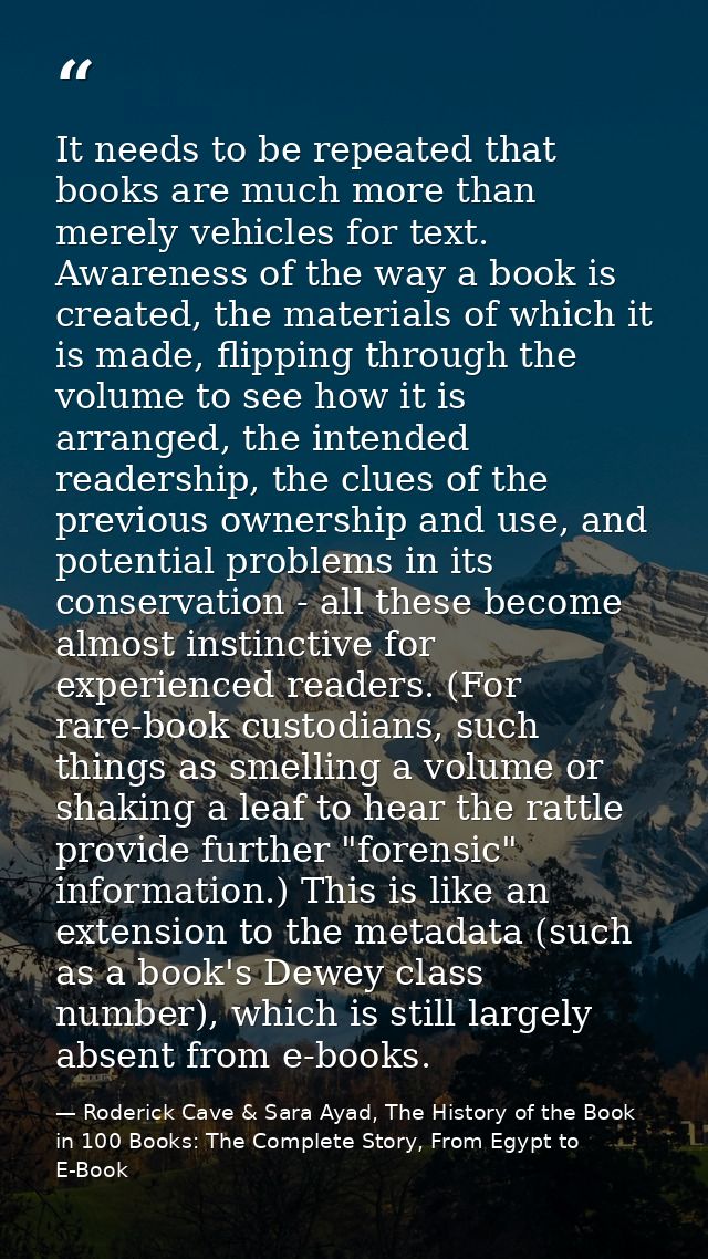 It needs to be repeated that books are much more than merely vehicles for text. Awareness of the way a book is created,  — Roderick Cave & Sara Ayad, The History of the Book in 100 Books: The Complete Story, From Egypt to E-Book