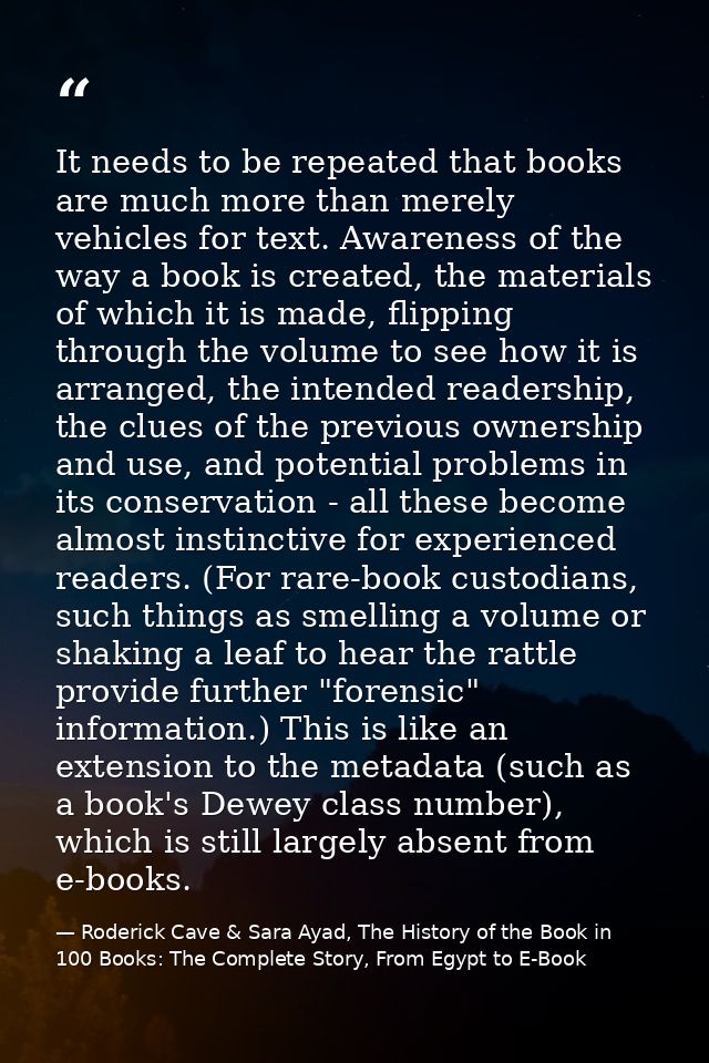 It needs to be repeated that books are much more than merely vehicles for text. Awareness of the way a book is created,  — Roderick Cave & Sara Ayad, The History of the Book in 100 Books: The Complete Story, From Egypt to E-Book