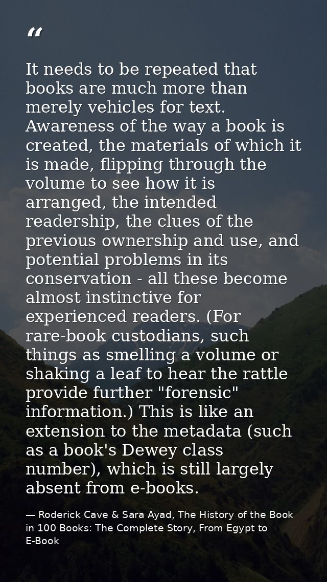 It needs to be repeated that books are much more than merely vehicles for text. Awareness of the way a book is created,  — Roderick Cave & Sara Ayad, The History of the Book in 100 Books: The Complete Story, From Egypt to E-Book
