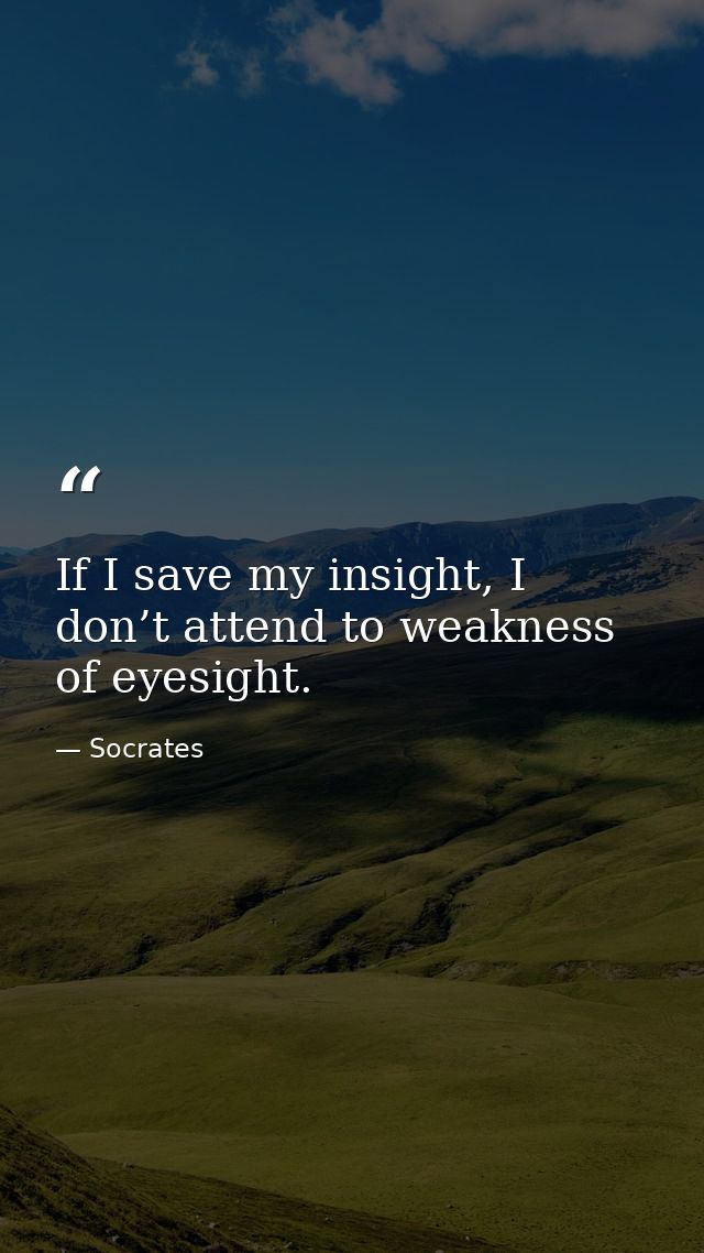 If I save my insight, I don’t attend to weakness of eyesight. — Socrates