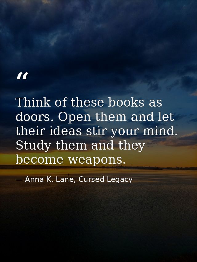 Think of these books as doors. Open them and let their ideas stir your mind. Study them and they become weapons. — Anna K. Lane, Cursed Legacy