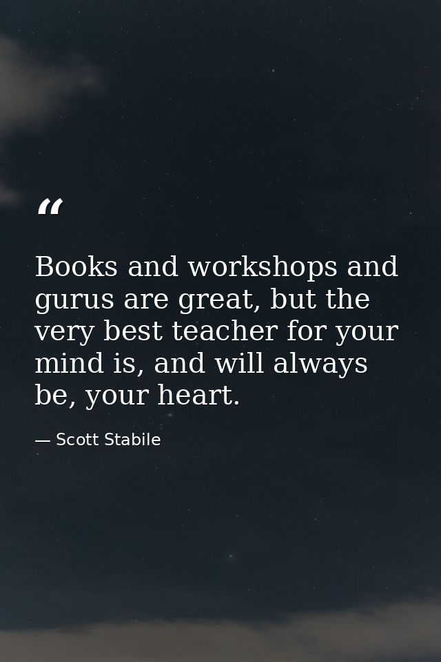 Books and workshops and gurus are great, but the very best teacher for your mind is, and will always be, your heart. — Scott Stabile