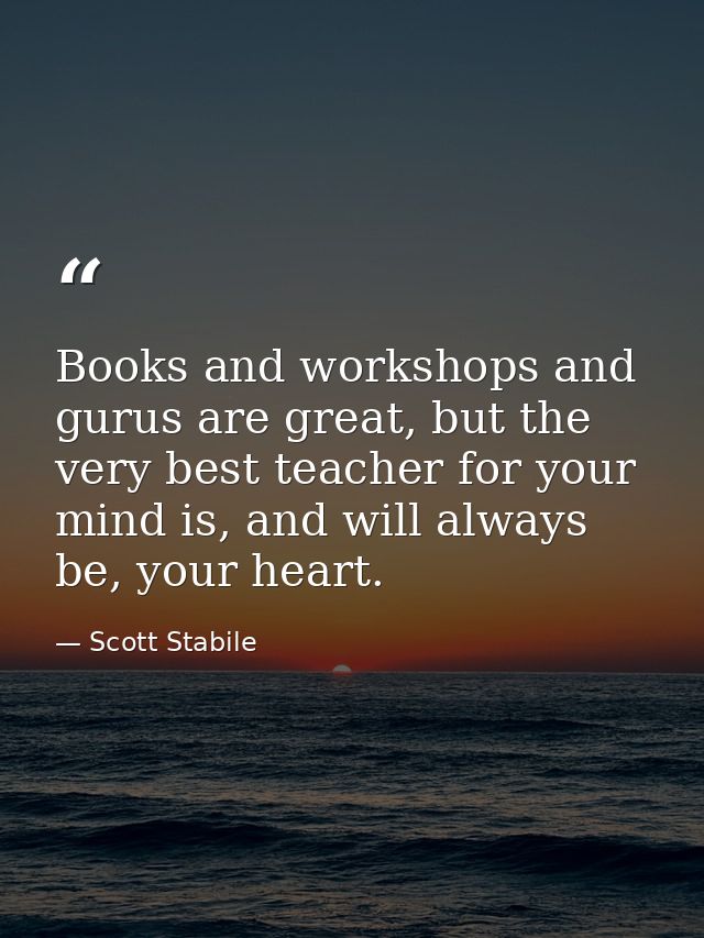 Books and workshops and gurus are great, but the very best teacher for your mind is, and will always be, your heart. — Scott Stabile