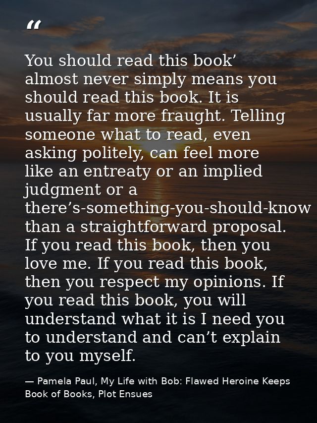 You should read this book’ almost never simply means you should read this book. It is usually far more fraught. Telling  — Pamela Paul, My Life with Bob: Flawed Heroine Keeps Book of Books, Plot Ensues