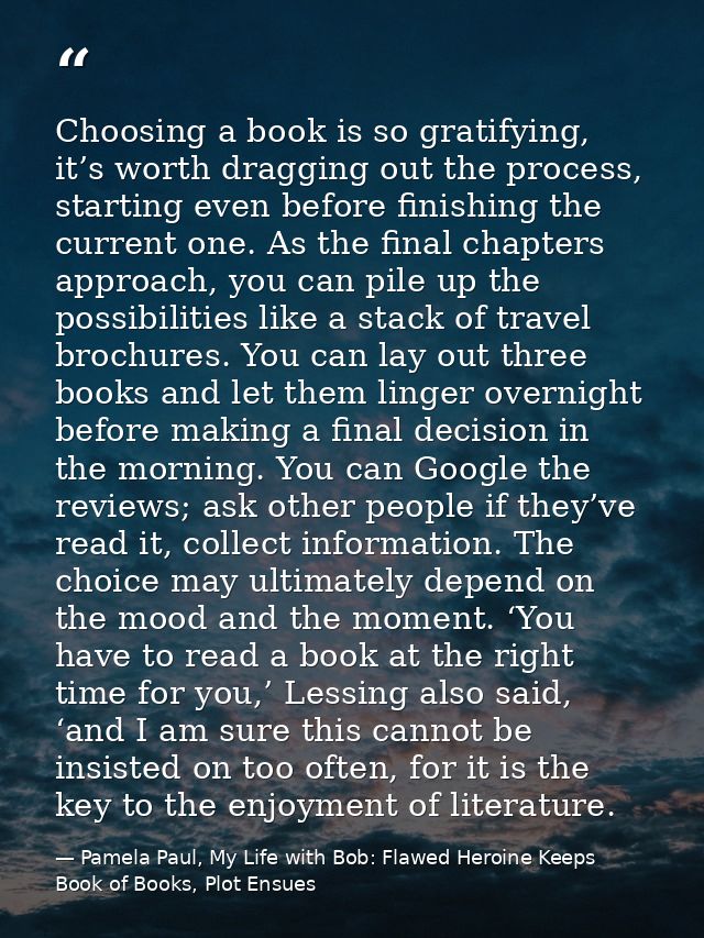 Choosing a book is so gratifying, it’s worth dragging out the process, starting even before finishing the current one. A — Pamela Paul, My Life with Bob: Flawed Heroine Keeps Book of Books, Plot Ensues