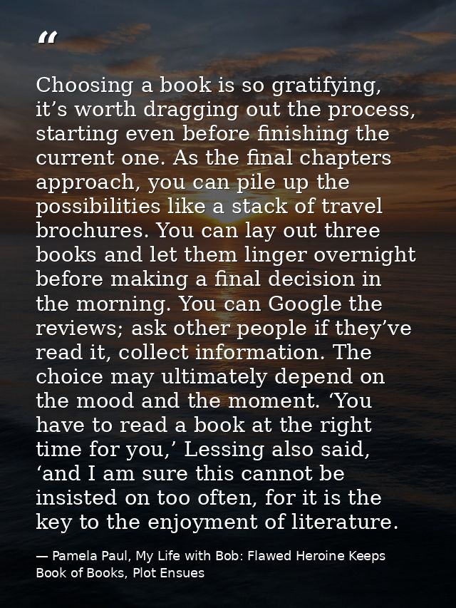 Choosing a book is so gratifying, it’s worth dragging out the process, starting even before finishing the current one. A — Pamela Paul, My Life with Bob: Flawed Heroine Keeps Book of Books, Plot Ensues