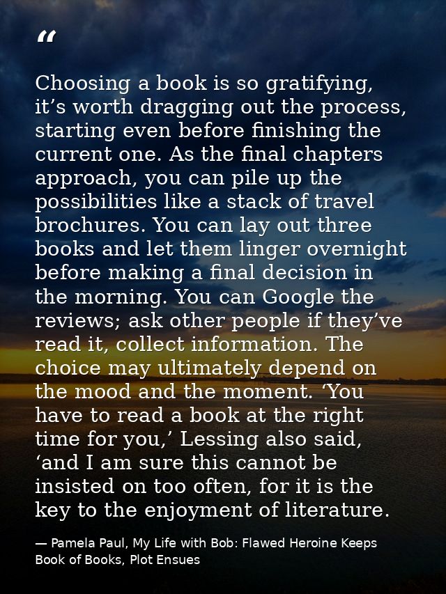 Choosing a book is so gratifying, it’s worth dragging out the process, starting even before finishing the current one. A — Pamela Paul, My Life with Bob: Flawed Heroine Keeps Book of Books, Plot Ensues