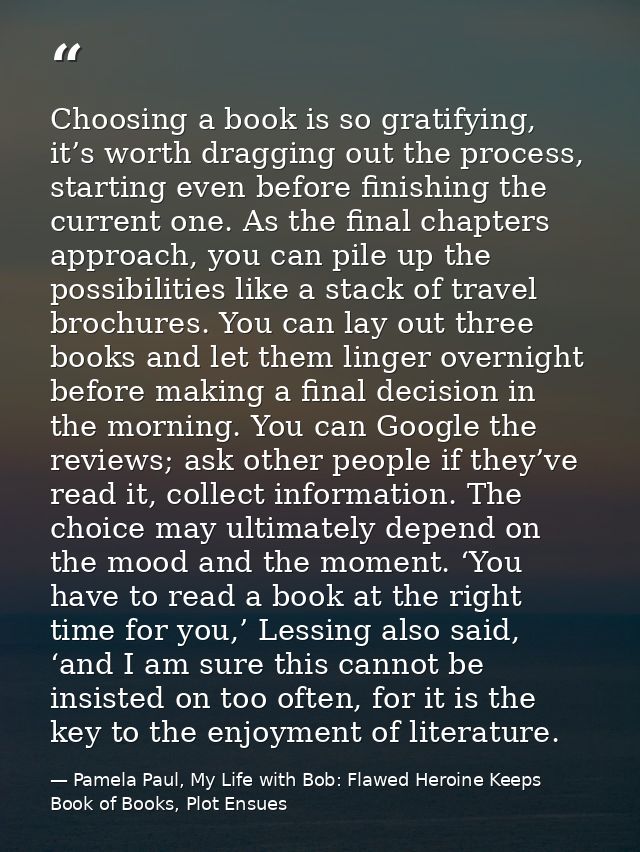 Choosing a book is so gratifying, it’s worth dragging out the process, starting even before finishing the current one. A — Pamela Paul, My Life with Bob: Flawed Heroine Keeps Book of Books, Plot Ensues