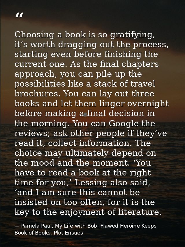 Choosing a book is so gratifying, it’s worth dragging out the process, starting even before finishing the current one. A — Pamela Paul, My Life with Bob: Flawed Heroine Keeps Book of Books, Plot Ensues