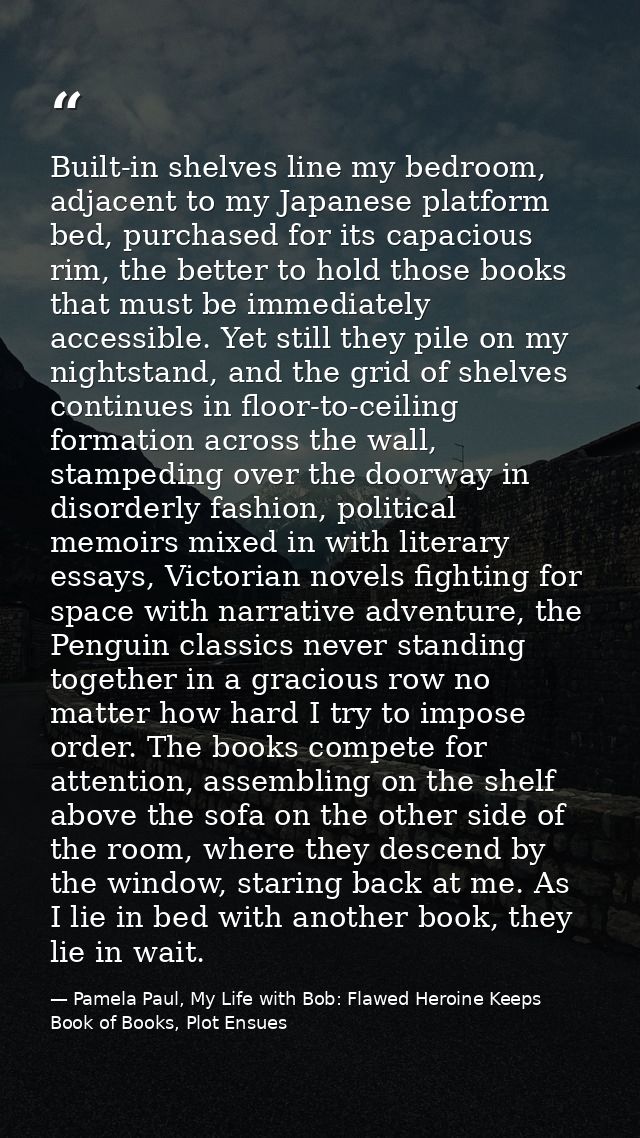 Built-in shelves line my bedroom, adjacent to my Japanese platform bed, purchased for its capacious rim, the better to h — Pamela Paul, My Life with Bob: Flawed Heroine Keeps Book of Books, Plot Ensues